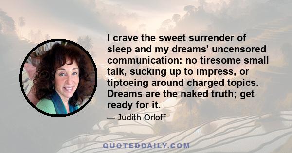 I crave the sweet surrender of sleep and my dreams' uncensored communication: no tiresome small talk, sucking up to impress, or tiptoeing around charged topics. Dreams are the naked truth; get ready for it.