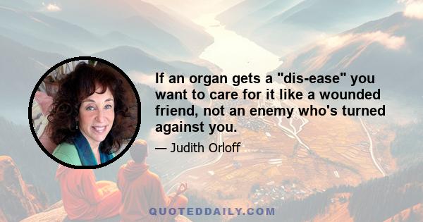 If an organ gets a dis-ease you want to care for it like a wounded friend, not an enemy who's turned against you.