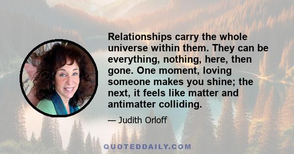 Relationships carry the whole universe within them. They can be everything, nothing, here, then gone. One moment, loving someone makes you shine; the next, it feels like matter and antimatter colliding.