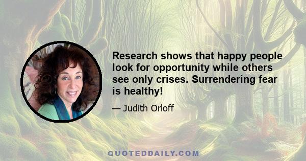 Research shows that happy people look for opportunity while others see only crises. Surrendering fear is healthy!