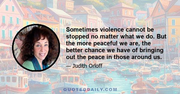 Sometimes violence cannot be stopped no matter what we do. But the more peaceful we are, the better chance we have of bringing out the peace in those around us.