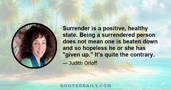 Surrender is a positive, healthy state. Being a surrendered person does not mean one is beaten down and so hopeless he or she has given up. It's quite the contrary.