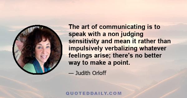 The art of communicating is to speak with a non judging sensitivity and mean it rather than impulsively verbalizing whatever feelings arise; there's no better way to make a point.