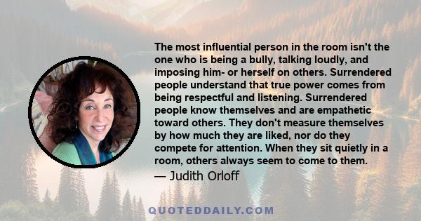 The most influential person in the room isn't the one who is being a bully, talking loudly, and imposing him- or herself on others. Surrendered people understand that true power comes from being respectful and