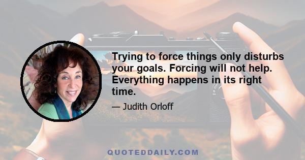 Trying to force things only disturbs your goals. Forcing will not help. Everything happens in its right time.