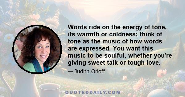 Words ride on the energy of tone, its warmth or coldness; think of tone as the music of how words are expressed. You want this music to be soulful, whether you're giving sweet talk or tough love.