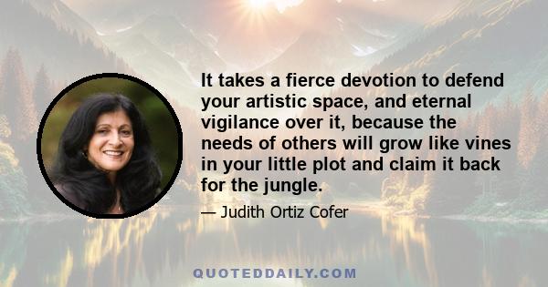 It takes a fierce devotion to defend your artistic space, and eternal vigilance over it, because the needs of others will grow like vines in your little plot and claim it back for the jungle.