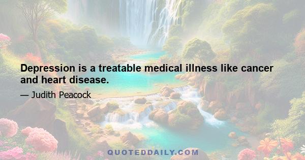 Depression is a treatable medical illness like cancer and heart disease.