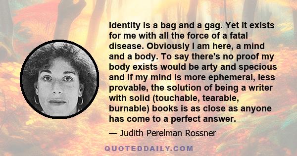 Identity is a bag and a gag. Yet it exists for me with all the force of a fatal disease. Obviously I am here, a mind and a body. To say there's no proof my body exists would be arty and specious and if my mind is more