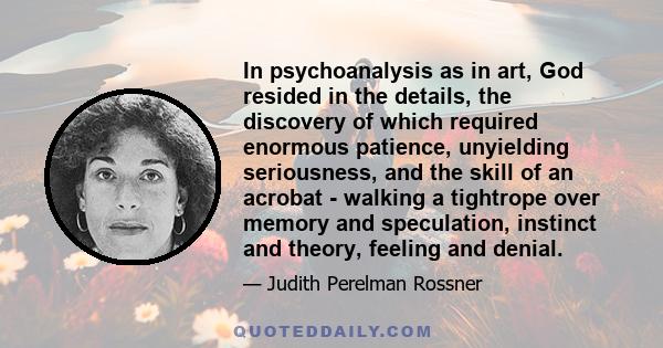 In psychoanalysis as in art, God resided in the details, the discovery of which required enormous patience, unyielding seriousness, and the skill of an acrobat - walking a tightrope over memory and speculation, instinct 