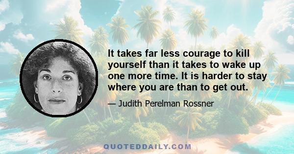 It takes far less courage to kill yourself than it takes to wake up one more time. It is harder to stay where you are than to get out.