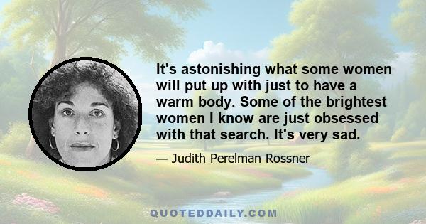 It's astonishing what some women will put up with just to have a warm body. Some of the brightest women I know are just obsessed with that search. It's very sad.