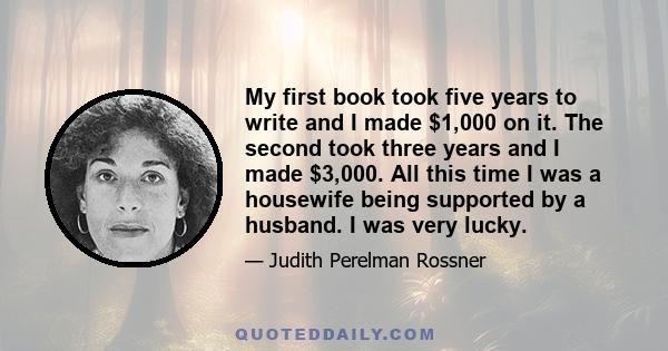 My first book took five years to write and I made $1,000 on it. The second took three years and I made $3,000. All this time I was a housewife being supported by a husband. I was very lucky.