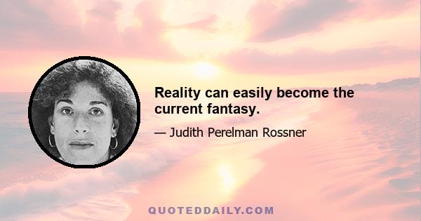 Reality can easily become the current fantasy.