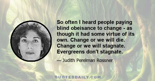 So often I heard people paying blind obeisance to change - as though it had some virtue of its own. Change or we will die. Change or we will stagnate. Evergreens don't stagnate.