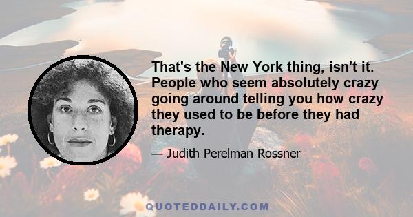 That's the New York thing, isn't it. People who seem absolutely crazy going around telling you how crazy they used to be before they had therapy.