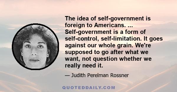 The idea of self-government is foreign to Americans. ... Self-government is a form of self-control, self-limitation. It goes against our whole grain. We're supposed to go after what we want, not question whether we