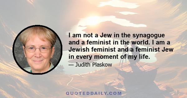 I am not a Jew in the synagogue and a feminist in the world. I am a Jewish feminist and a feminist Jew in every moment of my life.