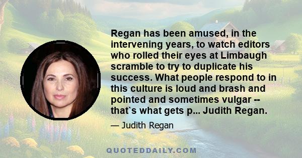 Regan has been amused, in the intervening years, to watch editors who rolled their eyes at Limbaugh scramble to try to duplicate his success. What people respond to in this culture is loud and brash and pointed and