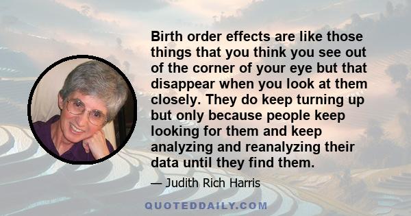 Birth order effects are like those things that you think you see out of the corner of your eye but that disappear when you look at them closely. They do keep turning up but only because people keep looking for them and