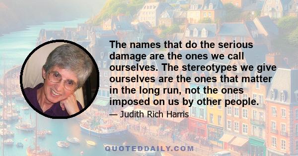 The names that do the serious damage are the ones we call ourselves. The stereotypes we give ourselves are the ones that matter in the long run, not the ones imposed on us by other people.