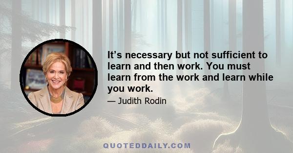 It’s necessary but not sufficient to learn and then work. You must learn from the work and learn while you work.