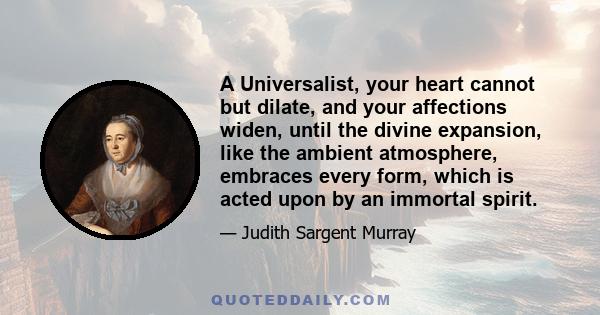 A Universalist, your heart cannot but dilate, and your affections widen, until the divine expansion, like the ambient atmosphere, embraces every form, which is acted upon by an immortal spirit.