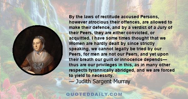 By the laws of rectitude accused Persons, however atrocious their offences, are allowed to make their defence, and by a verdict of a Jury of their Peers, they are either convicted, or acquitted. I have some times