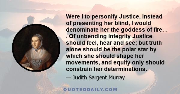 Were I to personify Justice, instead of presenting her blind, I would denominate her the goddess of fire. . . Of unbending integrity Justice should feel, hear and see; but truth alone should be the polar star by which