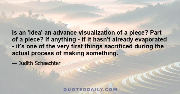 Is an 'idea' an advance visualization of a piece? Part of a piece? If anything - if it hasn't already evaporated - it's one of the very first things sacrificed during the actual process of making something.