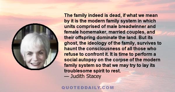 The family indeed is dead, if what we mean by it is the modern family system in which units comprised of male breadwinner and female homemaker, married couples, and their offspring dominate the land. But its ghost, the