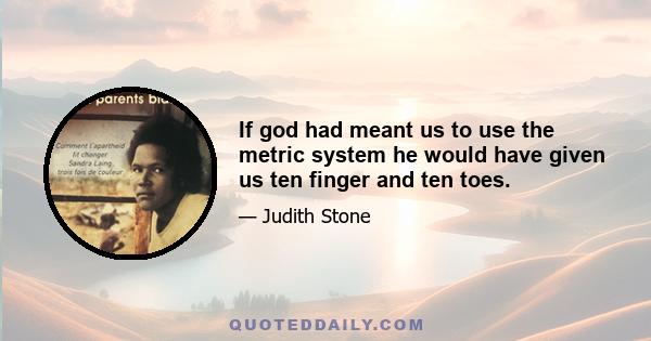 If god had meant us to use the metric system he would have given us ten finger and ten toes.