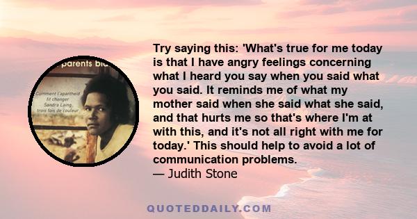 Try saying this: 'What's true for me today is that I have angry feelings concerning what I heard you say when you said what you said. It reminds me of what my mother said when she said what she said, and that hurts me