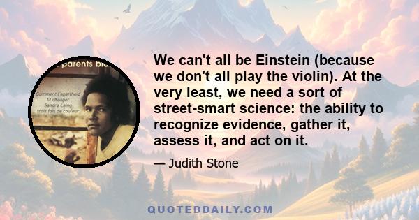 We can't all be Einstein (because we don't all play the violin). At the very least, we need a sort of street-smart science: the ability to recognize evidence, gather it, assess it, and act on it.