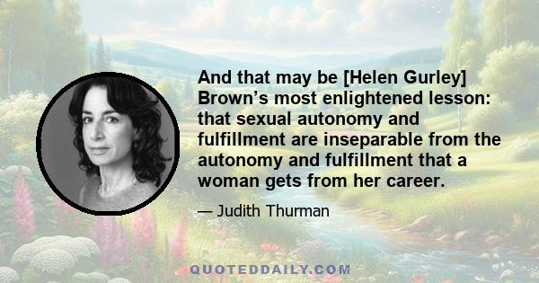 And that may be [Helen Gurley] Brown’s most enlightened lesson: that sexual autonomy and fulfillment are inseparable from the autonomy and fulfillment that a woman gets from her career.