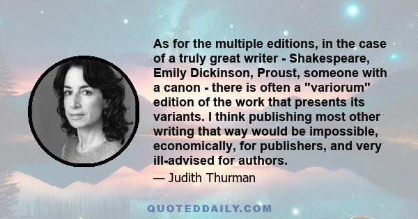 As for the multiple editions, in the case of a truly great writer - Shakespeare, Emily Dickinson, Proust, someone with a canon - there is often a variorum edition of the work that presents its variants. I think