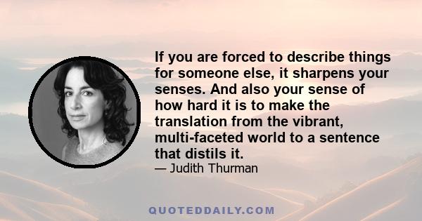 If you are forced to describe things for someone else, it sharpens your senses. And also your sense of how hard it is to make the translation from the vibrant, multi-faceted world to a sentence that distils it.