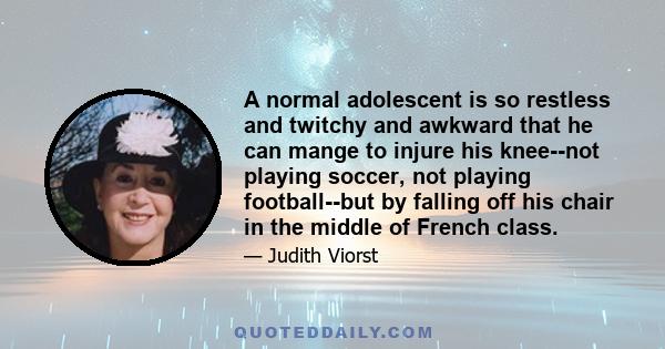 A normal adolescent is so restless and twitchy and awkward that he can mange to injure his knee--not playing soccer, not playing football--but by falling off his chair in the middle of French class.