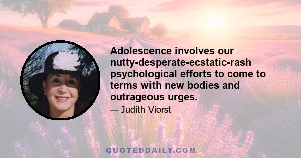 Adolescence involves our nutty-desperate-ecstatic-rash psychological efforts to come to terms with new bodies and outrageous urges.