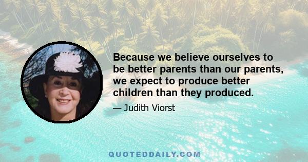 Because we believe ourselves to be better parents than our parents, we expect to produce better children than they produced.