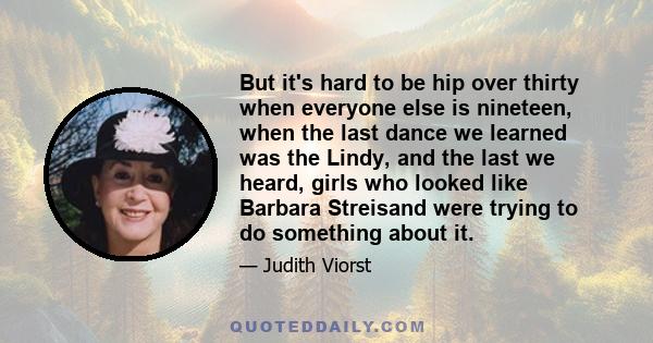 But it's hard to be hip over thirty when everyone else is nineteen, when the last dance we learned was the Lindy, and the last we heard, girls who looked like Barbara Streisand were trying to do something about it.