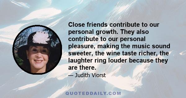 Close friends contribute to our personal growth. They also contribute to our personal pleasure, making the music sound sweeter, the wine taste richer, the laughter ring louder because they are there.