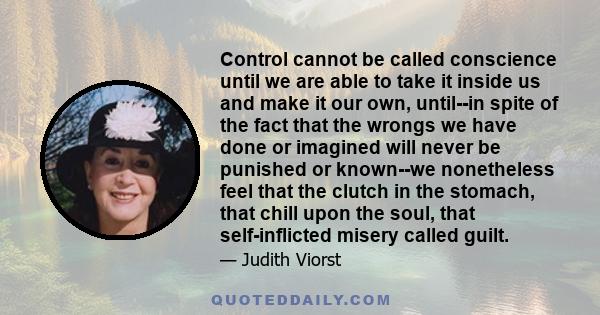 Control cannot be called conscience until we are able to take it inside us and make it our own, until--in spite of the fact that the wrongs we have done or imagined will never be punished or known--we nonetheless feel