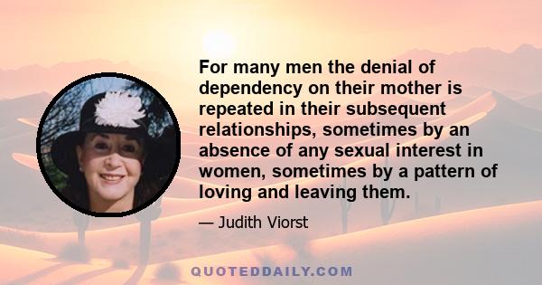 For many men the denial of dependency on their mother is repeated in their subsequent relationships, sometimes by an absence of any sexual interest in women, sometimes by a pattern of loving and leaving them.