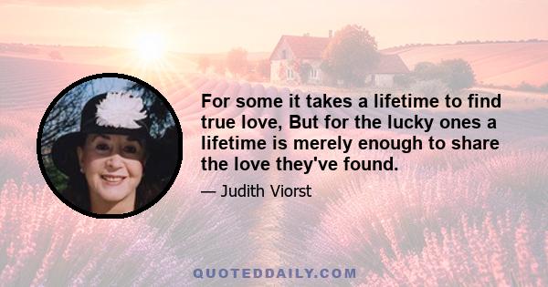 For some it takes a lifetime to find true love, But for the lucky ones a lifetime is merely enough to share the love they've found.