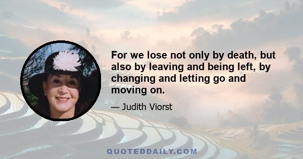 For we lose not only by death, but also by leaving and being left, by changing and letting go and moving on.