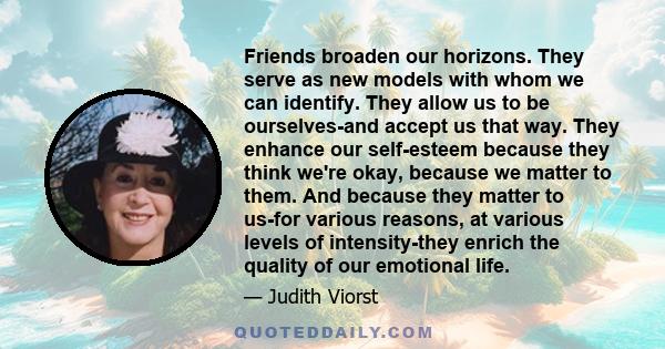 Friends broaden our horizons. They serve as new models with whom we can identify. They allow us to be ourselves-and accept us that way. They enhance our self-esteem because they think we're okay, because we matter to