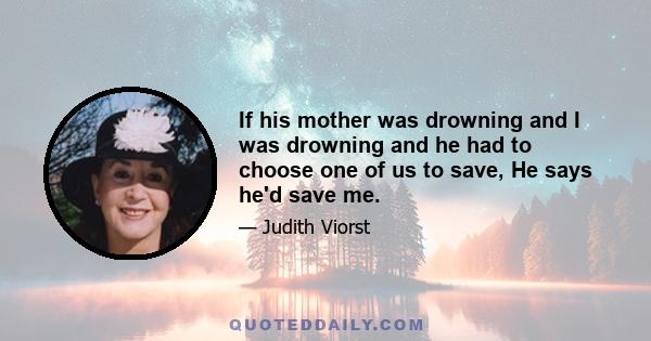 If his mother was drowning and I was drowning and he had to choose one of us to save, He says he'd save me.