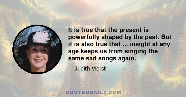 It is true that the present is powerfully shaped by the past. But it is also true that ... insight at any age keeps us from singing the same sad songs again.