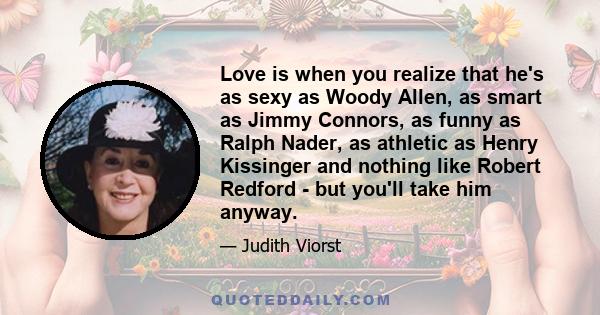 Love is when you realize that he's as sexy as Woody Allen, as smart as Jimmy Connors, as funny as Ralph Nader, as athletic as Henry Kissinger and nothing like Robert Redford - but you'll take him anyway.